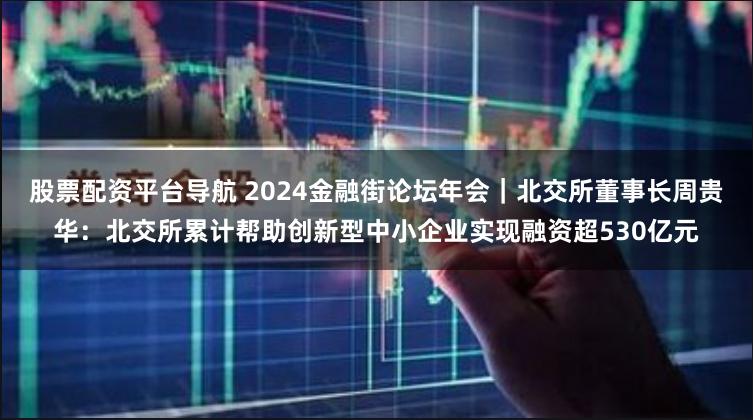 股票配资平台导航 2024金融街论坛年会｜北交所董事长周贵华：北交所累计帮助创新型中小企业实现融资超530亿元