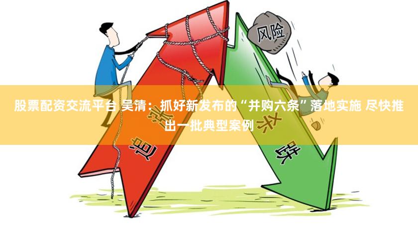 股票配资交流平台 吴清：抓好新发布的“并购六条”落地实施 尽快推出一批典型案例