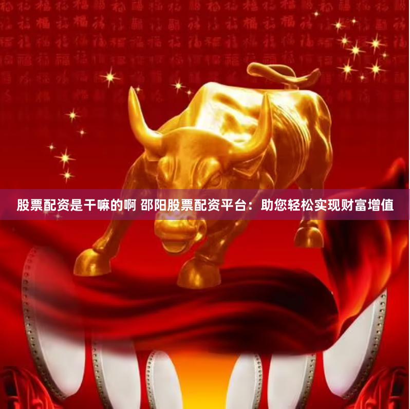 股票配资是干嘛的啊 邵阳股票配资平台:助您轻松实现财富增值