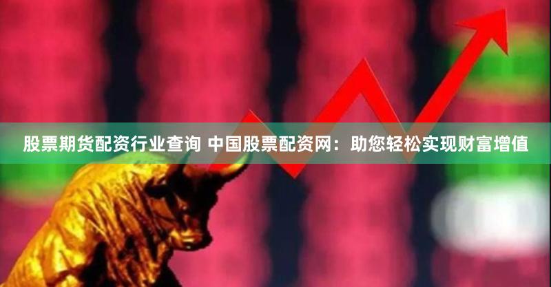 股票期货配资行业查询 中国股票配资网：助您轻松实现财富增值