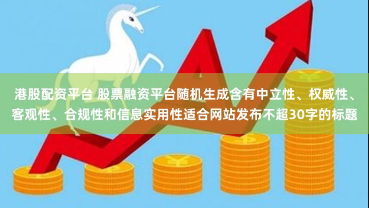 港股配资平台 股票融资平台随机生成含有中立性、权威性、客观性、合规性和信息实用性适合网站发布不超30字的标题