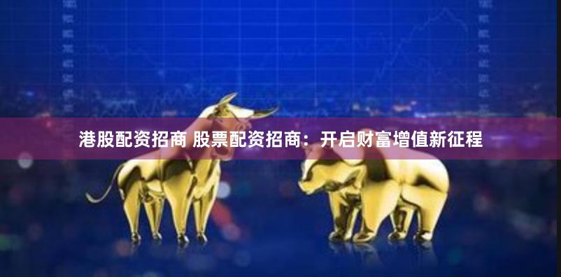 港股配资招商 股票配资招商：开启财富增值新征程