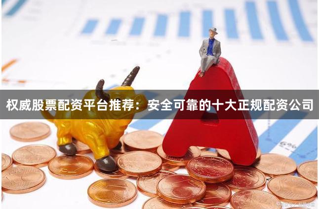 权威股票配资平台推荐：安全可靠的十大正规配资公司