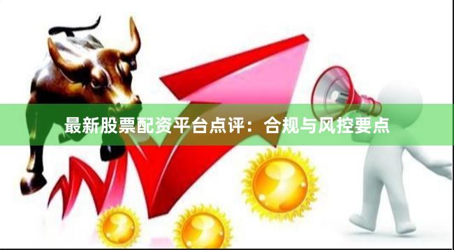 最新股票配资平台点评：合规与风控要点